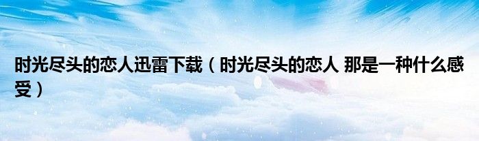 時(shí)光盡頭的戀人迅雷下載（時(shí)光盡頭的戀人 那是一種什么感受）
