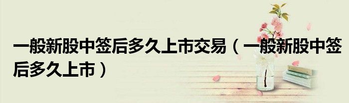 一般新股中簽后多久上市交易（一般新股中簽后多久上市）
