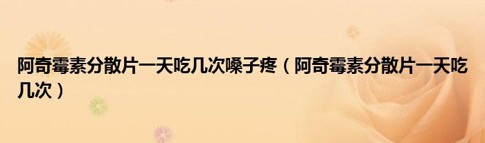 阿奇霉素分散片一天吃幾次嗓子疼（阿奇霉素分散片一天吃幾次）