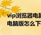 vip瀏覽器電腦版怎么下載不了（vip瀏覽器電腦版怎么下載）
