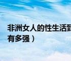 非洲女人的性生活到底有多強(qiáng)視頻（非洲女人的性生活到底有多強(qiáng)）