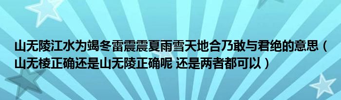 山無陵江水為竭冬雷震震夏雨雪天地合乃敢與君絕的意思（山無棱正確還是山無陵正確呢 還是兩者都可以）