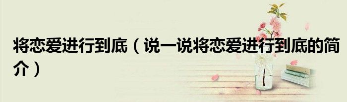 將戀愛(ài)進(jìn)行到底（說(shuō)一說(shuō)將戀愛(ài)進(jìn)行到底的簡(jiǎn)介）