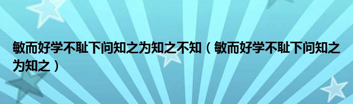 敏而好學(xué)不恥下問知之為知之不知（敏而好學(xué)不恥下問知之為知之）