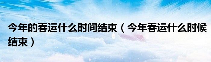 今年的春運(yùn)什么時(shí)間結(jié)束（今年春運(yùn)什么時(shí)候結(jié)束）