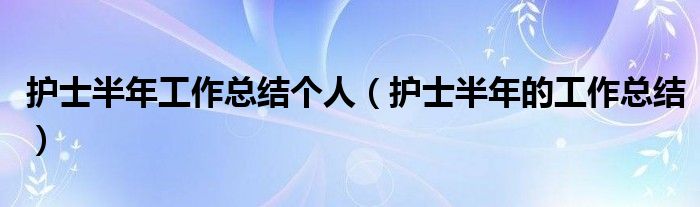 護士半年工作總結個人（護士半年的工作總結）