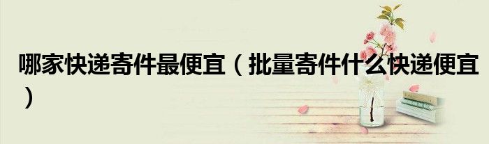 哪家快遞寄件最便宜（批量寄件什么快遞便宜）