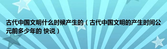 古代中國文明什么時候產(chǎn)生的（古代中國文明的產(chǎn)生時間公元前多少年的 快說）