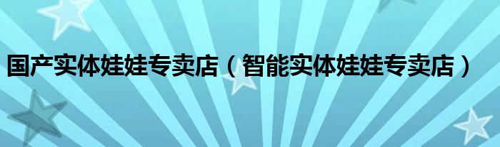 國產(chǎn)實體娃娃專賣店（智能實體娃娃專賣店）