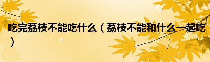 吃完荔枝不能吃什么（荔枝不能和什么一起吃）