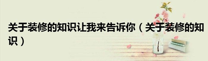 關(guān)于裝修的知識讓我來告訴你（關(guān)于裝修的知識）