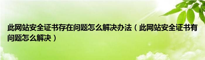 此網(wǎng)站安全證書存在問題怎么解決辦法（此網(wǎng)站安全證書有問題怎么解決）