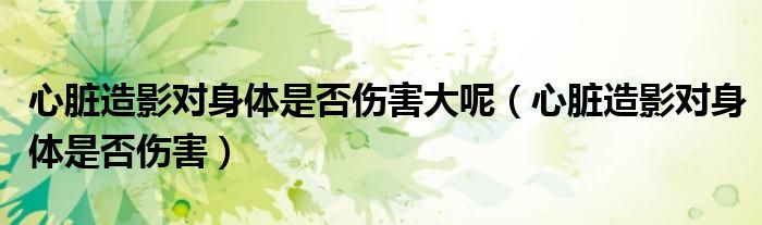 心臟造影對身體是否傷害大呢（心臟造影對身體是否傷害）