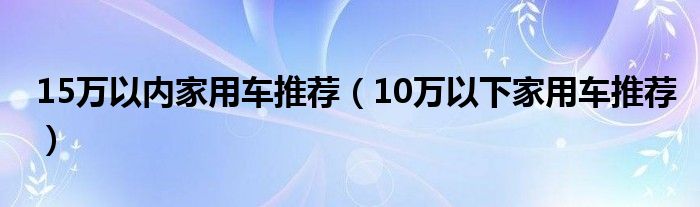 15萬以內(nèi)家用車推薦（10萬以下家用車推薦）