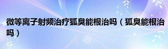 微等離子射頻治療狐臭能根治嗎（狐臭能根治嗎）