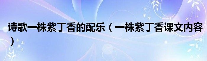 詩歌一株紫丁香的配樂（一株紫丁香課文內(nèi)容）