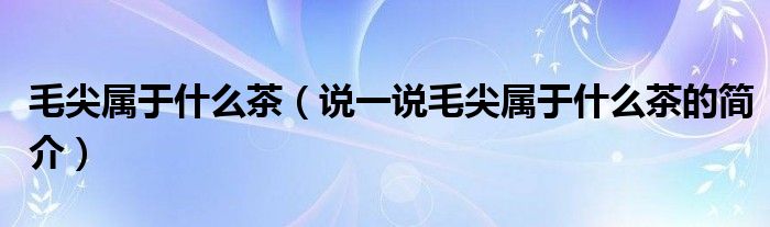 毛尖屬于什么茶（說(shuō)一說(shuō)毛尖屬于什么茶的簡(jiǎn)介）