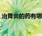 治胃炎的藥有哪些最好（治胃炎的藥有哪些）