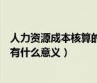 人力資源成本核算的意義（一個企業(yè)進行人力資源成本核算有什么意義）