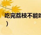 吃完荔枝不能吃什么（荔枝不能和什么一起吃）