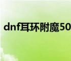dnf耳環(huán)附魔50四維11屬?gòu)?qiáng)（dnf耳環(huán)附魔）