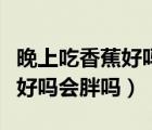 晚上吃香蕉好嗎會(huì)胖嗎還是會(huì)瘦（晚上吃香蕉好嗎會(huì)胖嗎）