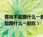 荔枝不能跟什么一起吃荔枝可以和南瓜子一起吃嗎（荔枝不能跟什么一起吃）