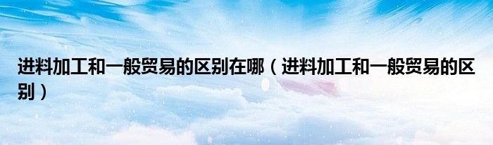 進(jìn)料加工和一般貿(mào)易的區(qū)別在哪（進(jìn)料加工和一般貿(mào)易的區(qū)別）