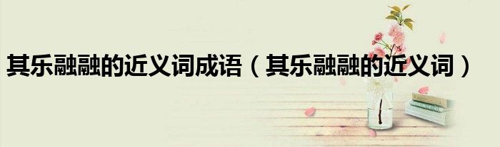 其樂融融的近義詞成語（其樂融融的近義詞）