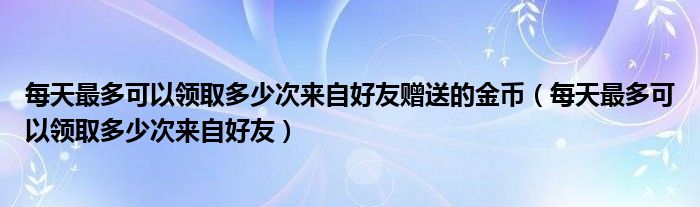 每天最多可以領(lǐng)取多少次來自好友贈送的金幣（每天最多可以領(lǐng)取多少次來自好友）