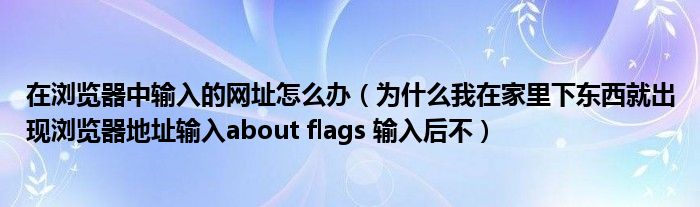 在瀏覽器中輸入的網(wǎng)址怎么辦（為什么我在家里下東西就出現(xiàn)瀏覽器地址輸入about flags 輸入后不）