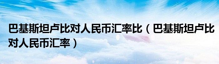 巴基斯坦盧比對人民幣匯率比（巴基斯坦盧比對人民幣匯率）