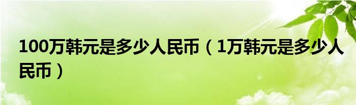 100萬韓元是多少人民幣（1萬韓元是多少人民幣）
