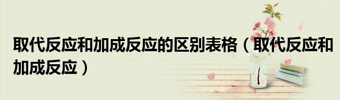 取代反應(yīng)和加成反應(yīng)的區(qū)別表格（取代反應(yīng)和加成反應(yīng)）