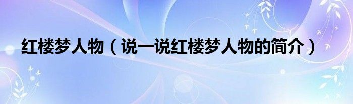 紅樓夢人物（說一說紅樓夢人物的簡介）