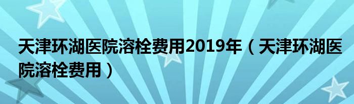 天津環(huán)湖醫(yī)院溶栓費(fèi)用2019年（天津環(huán)湖醫(yī)院溶栓費(fèi)用）