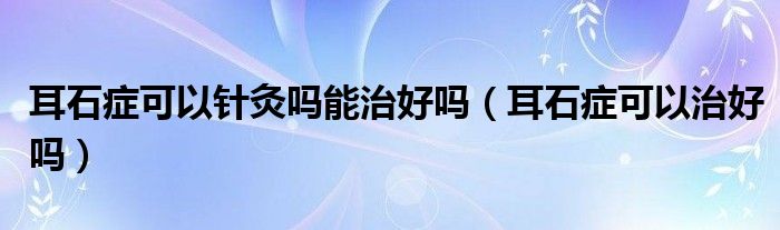 耳石癥可以針灸嗎能治好嗎（耳石癥可以治好嗎）