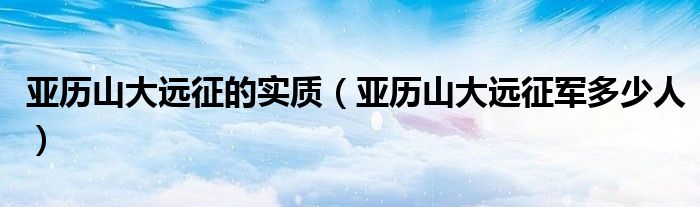 亞歷山大遠(yuǎn)征的實(shí)質(zhì)（亞歷山大遠(yuǎn)征軍多少人）