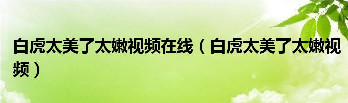 白虎太美了太嫩視頻在線（白虎太美了太嫩視頻）