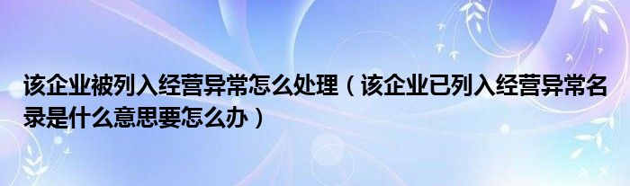 該企業(yè)被列入經營異常怎么處理（該企業(yè)已列入經營異常名錄是什么意思要怎么辦）
