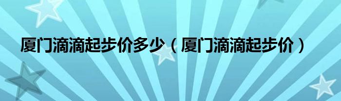 廈門滴滴起步價(jià)多少（廈門滴滴起步價(jià)）