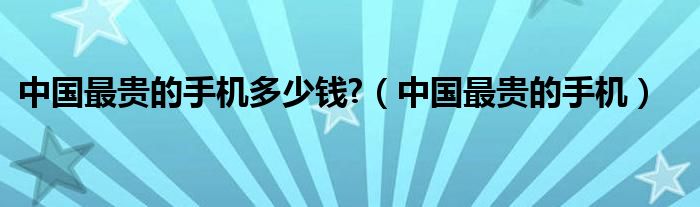 中國最貴的手機(jī)多少錢?（中國最貴的手機(jī)）