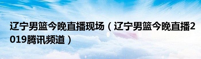 遼寧男籃今晚直播現(xiàn)場（遼寧男籃今晚直播2019騰訊頻道）