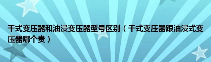 干式變壓器和油浸變壓器型號(hào)區(qū)別（干式變壓器跟油浸式變壓器哪個(gè)貴）