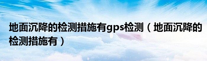 地面沉降的檢測措施有g(shù)ps檢測（地面沉降的檢測措施有）