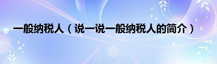 一般納稅人（說一說一般納稅人的簡介）