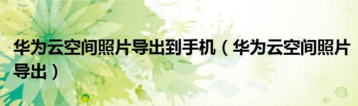 華為云空間照片導(dǎo)出到手機(jī)（華為云空間照片導(dǎo)出）