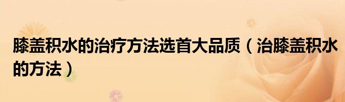 膝蓋積水的治療方法選首大品質(zhì)（治膝蓋積水的方法）