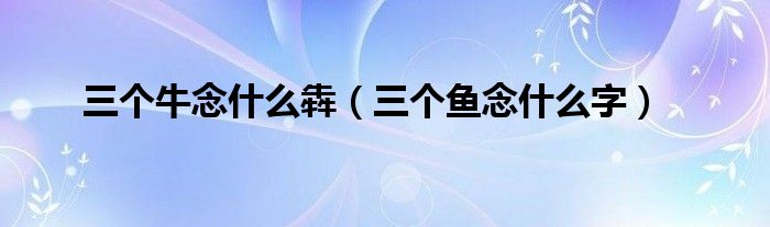 三個(gè)牛念什么犇（三個(gè)魚念什么字）