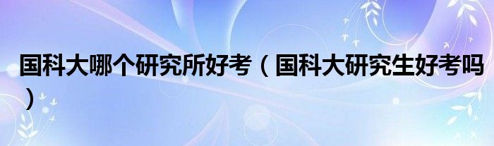 國(guó)科大哪個(gè)研究所好考（國(guó)科大研究生好考嗎）